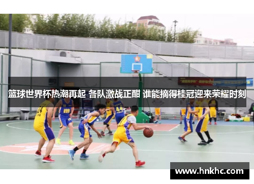 篮球世界杯热潮再起 各队激战正酣 谁能摘得桂冠迎来荣耀时刻