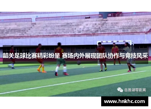 韶关足球比赛精彩纷呈 赛场内外展现团队协作与竞技风采