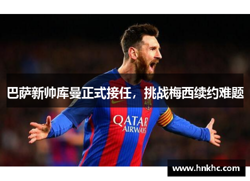 巴萨新帅库曼正式接任，挑战梅西续约难题